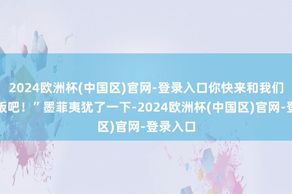 2024欧洲杯(中国区)官网-登录入口你快来和我们沿路吃饭吧！”墨菲夷犹了一下-2024欧洲杯(中国区)官网-登录入口