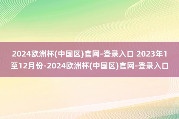 2024欧洲杯(中国区)官网-登录入口 　　2023年1至12月份-2024欧洲杯(中国区)官网-登录入口