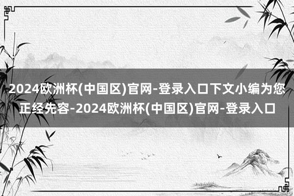 2024欧洲杯(中国区)官网-登录入口下文小编为您正经先容-2024欧洲杯(中国区)官网-登录入口