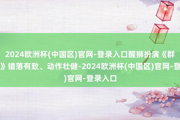 2024欧洲杯(中国区)官网-登录入口醒狮扮演《群狮献瑞》错落有致、动作壮健-2024欧洲杯(中国区)官网-登录入口