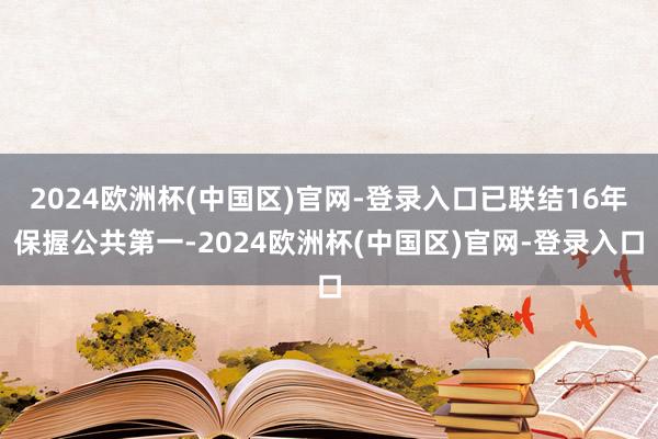 2024欧洲杯(中国区)官网-登录入口已联结16年保握公共第一-2024欧洲杯(中国区)官网-登录入口