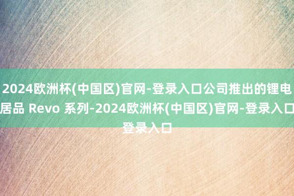 2024欧洲杯(中国区)官网-登录入口公司推出的锂电居品 Revo 系列-2024欧洲杯(中国区)官网-登录入口