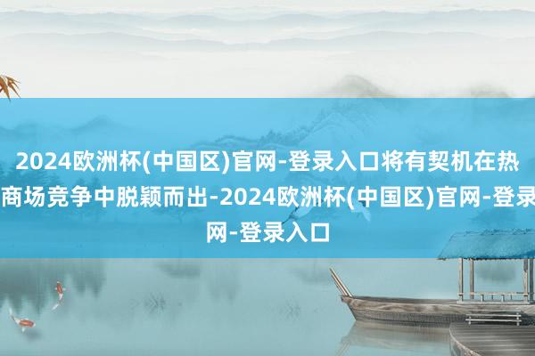 2024欧洲杯(中国区)官网-登录入口将有契机在热烈的商场竞争中脱颖而出-2024欧洲杯(中国区)官网-登录入口