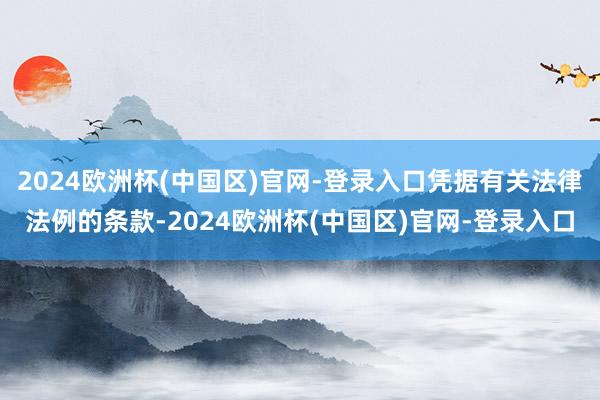 2024欧洲杯(中国区)官网-登录入口凭据有关法律法例的条款-2024欧洲杯(中国区)官网-登录入口