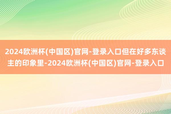 2024欧洲杯(中国区)官网-登录入口但在好多东谈主的印象里-2024欧洲杯(中国区)官网-登录入口