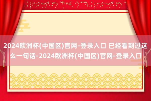 2024欧洲杯(中国区)官网-登录入口 已经看到过这么一句话-2024欧洲杯(中国区)官网-登录入口