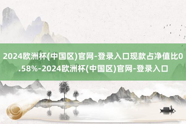 2024欧洲杯(中国区)官网-登录入口现款占净值比0.58%-2024欧洲杯(中国区)官网-登录入口